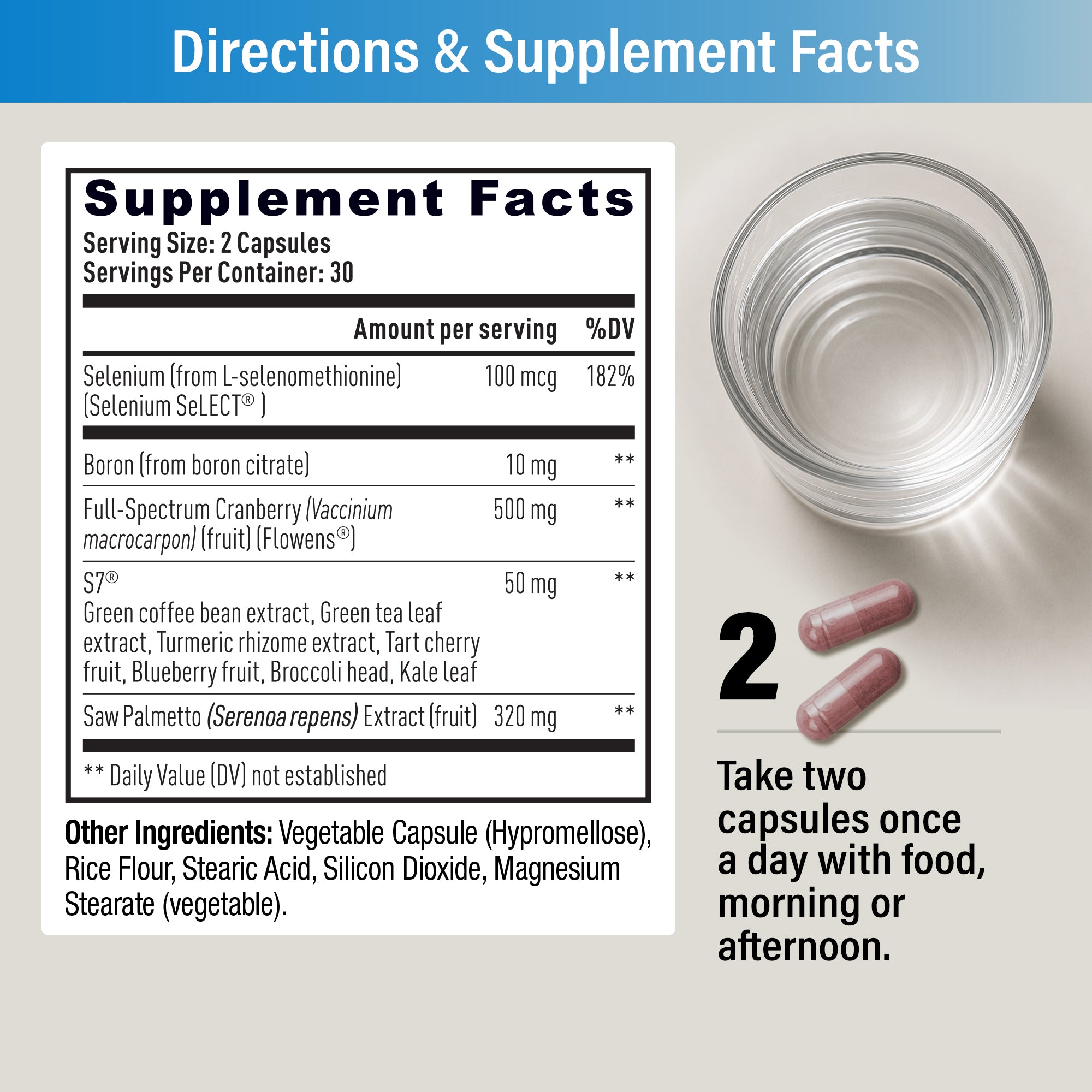 Supplement Facts: serving size 2 capsules, 30 servings. Selenium (Selenium SeLECT®) 100 mcg, Boron 10 mg, Flowens® Full-Spectrum Cranberry 500 mg, S7® 50 mg, Saw Palmetto extract 320 mg. Directions: take two capsules once a day with food, morning or afternoon.