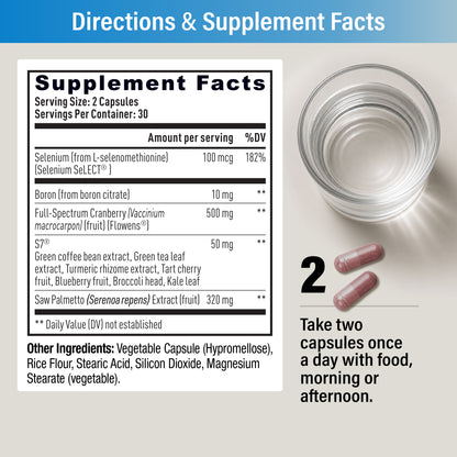 Supplement Facts: serving size 2 capsules, 30 servings. Selenium (Selenium SeLECT®) 100 mcg, Boron 10 mg, Flowens® Full-Spectrum Cranberry 500 mg, S7® 50 mg, Saw Palmetto extract 320 mg. Directions: take two capsules once a day with food, morning or afternoon.