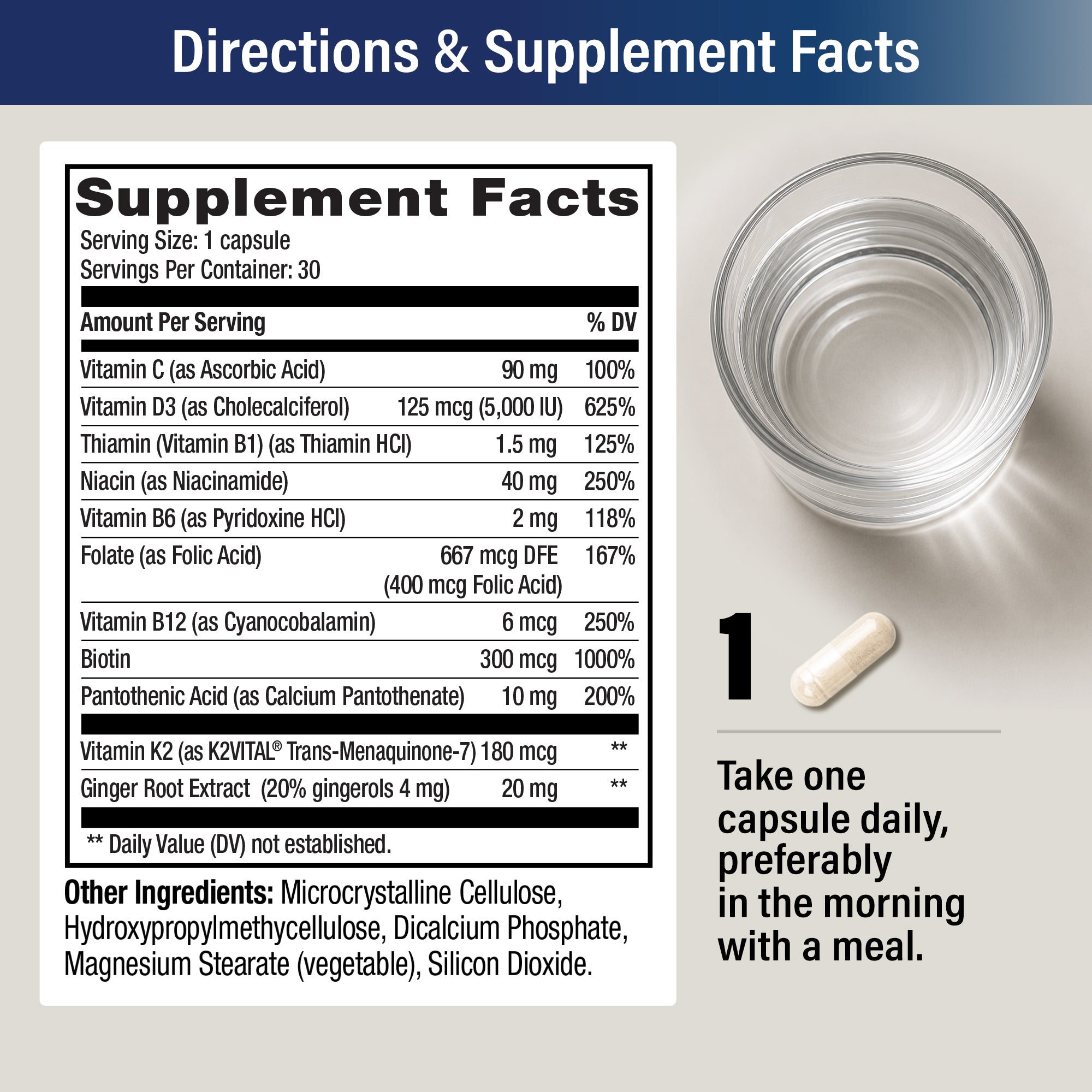 Supplement Facts: serving size 1 capsule, 30 servings. Vitamin C 90 mg, Vitamin D3 125 mcg (5,000 IU), Niacin 40 mg, Folate 667 mcg DFE, B12 6 mcg, Biotin 300 mcg, Vitamin K2 (as K2VITAL®) 180 mcg, Ginger Root Extract 20 mg, plus B1, B6 and pantothenic acid. Directions: take one capsule daily, preferably in the morning with a meal.